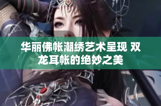 華麗佛帳潮繡藝術(shù)呈現(xiàn) 雙龍耳帳的絕妙之美