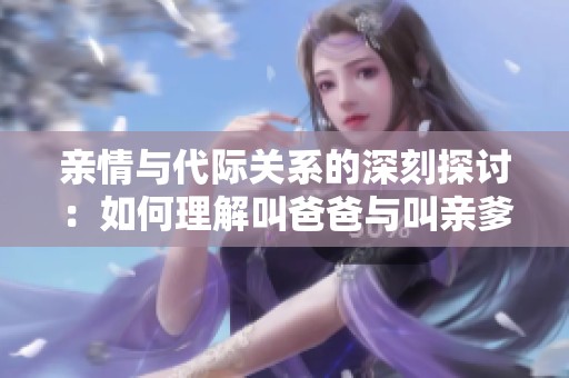 親情與代際關(guān)系的深刻探討：如何理解叫爸爸與叫親爹的區(qū)別