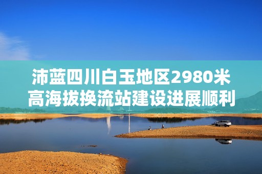 沛藍(lán)四川白玉地區(qū)2980米高海拔換流站建設(shè)進展順利