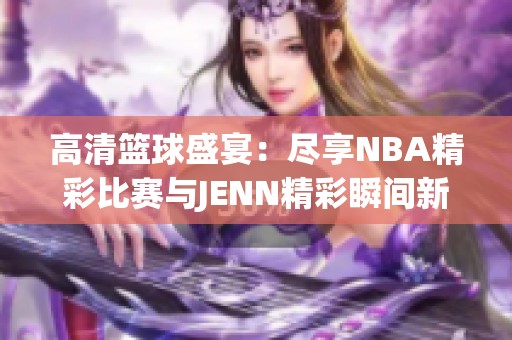 高清籃球盛宴：盡享NBA精彩比賽與JENN精彩瞬間新體驗
