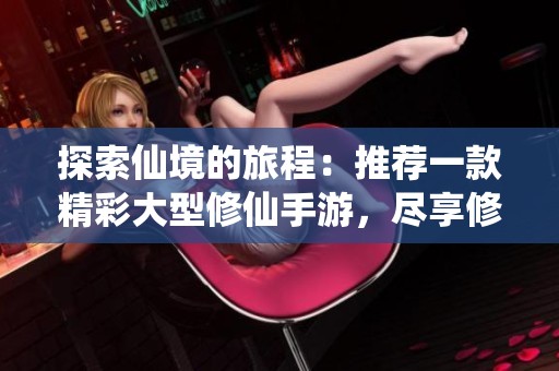探索仙境的旅程：推薦一款精彩大型修仙手游，盡享修真樂趣