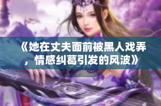 《她在丈夫面前被黑人戲弄，情感糾葛引發(fā)的風(fēng)波》