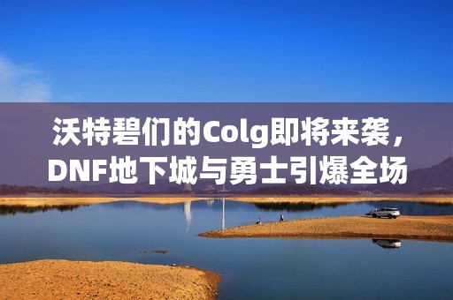 沃特碧們的Colg即將來(lái)襲，DNF地下城與勇士引爆全場(chǎng)的秒殺盛宴
