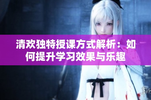 清歡獨(dú)特授課方式解析：如何提升學(xué)習(xí)效果與樂(lè)趣