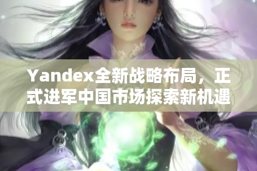 Yandex全新戰(zhàn)略布局，正式進(jìn)軍中國(guó)市場(chǎng)探索新機(jī)遇