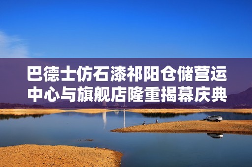 巴德士仿石漆祁陽(yáng)倉(cāng)儲(chǔ)營(yíng)運(yùn)中心與旗艦店隆重揭幕慶典 巴德士仿石漆祁陽(yáng)倉(cāng)儲(chǔ)營(yíng)運(yùn)中心與旗艦店隆重揭幕慶典
