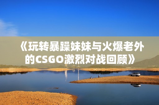 《玩轉暴躁妹妹與火爆老外的CSGO激烈對戰(zhàn)回顧》