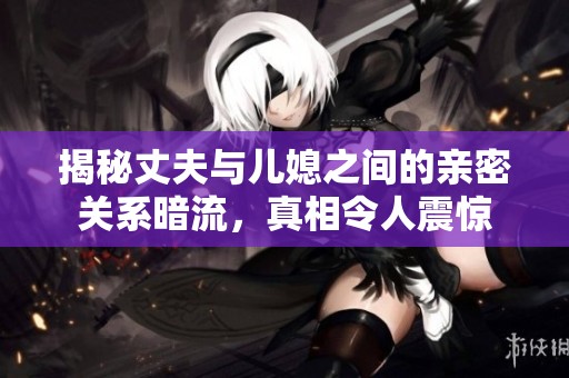 揭秘丈夫與兒媳之間的親密關(guān)系暗流，真相令人震驚