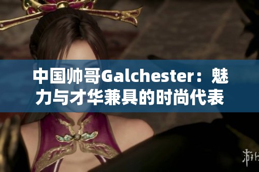 中國(guó)帥哥Galchester：魅力與才華兼具的時(shí)尚代表