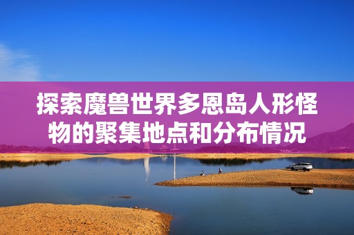 探索魔獸世界多恩島人形怪物的聚集地點(diǎn)和分布情況