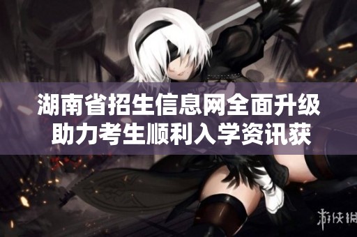 湖南省招生信息網(wǎng)全面升級(jí) 助力考生順利入學(xué)資訊獲取