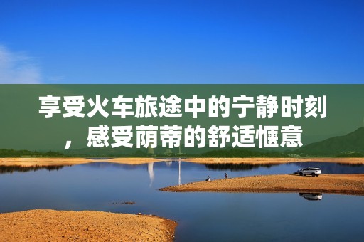 享受火車旅途中的寧靜時(shí)刻，感受蔭蒂的舒適愜意