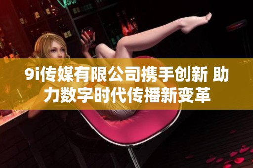 9i傳媒有限公司攜手創(chuàng)新 助力數(shù)字時代傳播新變革