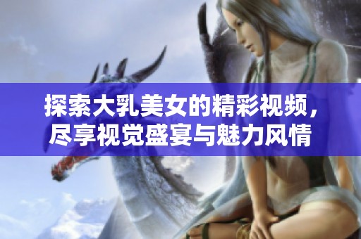 探索大乳美女的精彩視頻，盡享視覺盛宴與魅力風(fēng)情