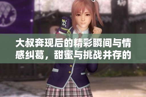 大叔奔現(xiàn)后的精彩瞬間與情感糾葛，甜蜜與挑戰(zhàn)并存的故事