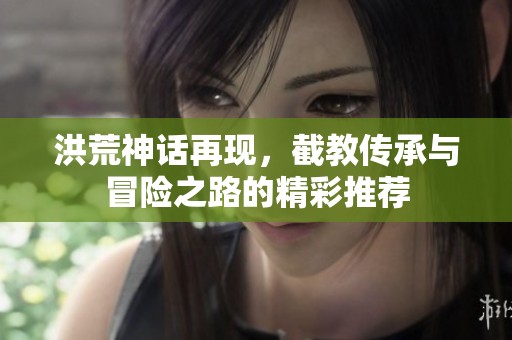 洪荒神話再現(xiàn)，截教傳承與冒險(xiǎn)之路的精彩推薦