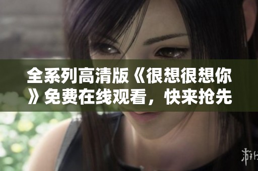 全系列高清版《很想很想你》免費(fèi)在線觀看，快來搶先體驗(yàn)！