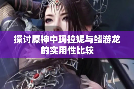 探討原神中瑪拉妮與鰭游龍的實用性比較