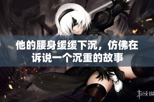 他的腰身緩緩下沉，仿佛在訴說一個沉重的故事