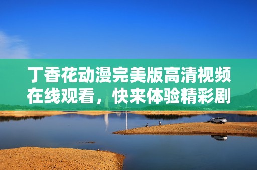 丁香花動漫完美版高清視頻在線觀看，快來體驗精彩劇情
