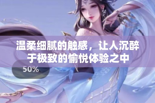 溫柔細膩的觸感，讓人沉醉于極致的愉悅體驗之中