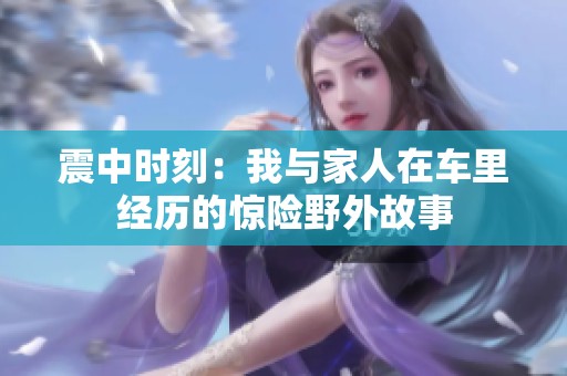 震中時刻：我與家人在車里經(jīng)歷的驚險野外故事