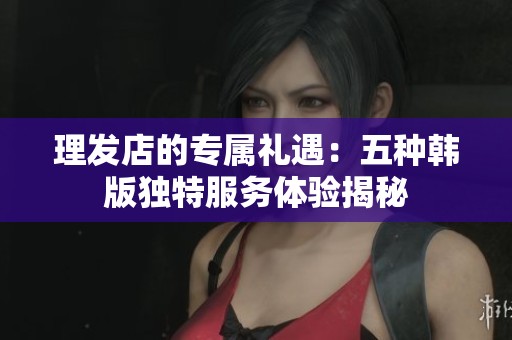 理發(fā)店的專屬禮遇：五種韓版獨(dú)特服務(wù)體驗(yàn)揭秘