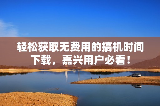 輕松獲取無費(fèi)用的搞機(jī)時(shí)間下載，嘉興用戶必看！