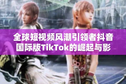 全球短視頻風(fēng)潮引領(lǐng)者抖音國(guó)際版TikTok的崛起與影響