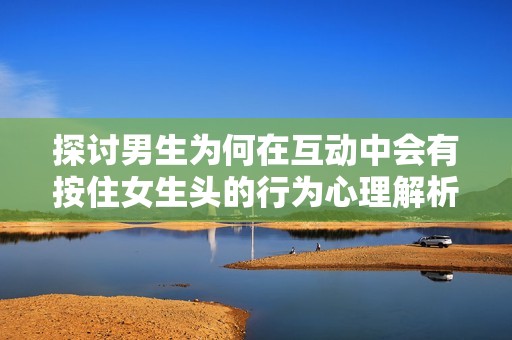 探討男生為何在互動中會有按住女生頭的行為心理解析