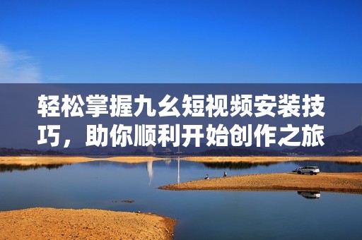 輕松掌握九幺短視頻安裝技巧，助你順利開始創(chuàng)作之旅