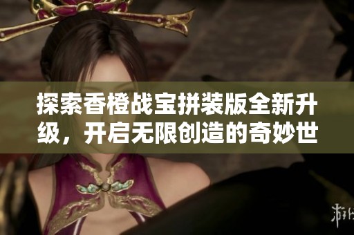 探索香橙戰(zhàn)寶拼裝版全新升級(jí),開(kāi)啟無(wú)限創(chuàng)造的奇妙世界 探索香橙戰(zhàn)寶拼裝版全新升級(jí),開(kāi)啟無(wú)限創(chuàng)造的奇妙世界