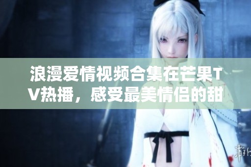 浪漫愛(ài)情視頻合集在芒果TV熱播，感受最美情侶的甜蜜瞬間