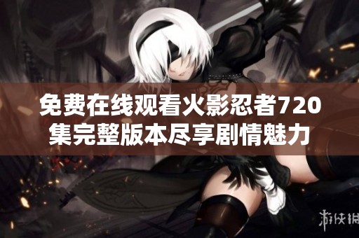 免費(fèi)在線(xiàn)觀看火影忍者720集完整版本盡享劇情魅力