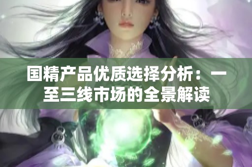 國(guó)精產(chǎn)品優(yōu)質(zhì)選擇分析：一至三線市場(chǎng)的全景解讀