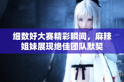 細(xì)數(shù)好大賽精彩瞬間，麻辣姐妹展現(xiàn)絕佳團(tuán)隊(duì)默契