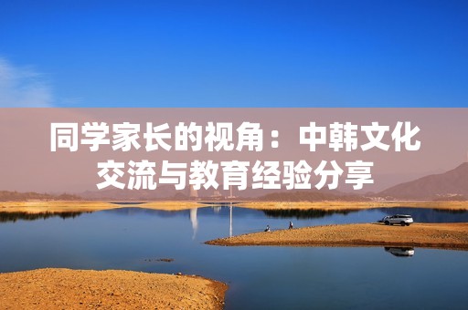同學(xué)家長的視角：中韓文化交流與教育經(jīng)驗分享