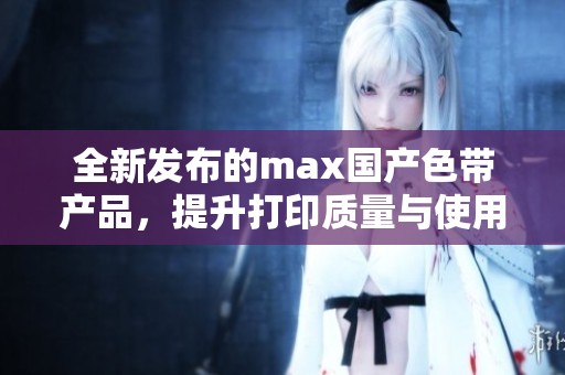 全新發(fā)布的max國(guó)產(chǎn)色帶產(chǎn)品,提升打印質(zhì)量與使用體驗(yàn) 全新發(fā)布的max國(guó)產(chǎn)色帶產(chǎn)品,提升打印質(zhì)量與使用體驗(yàn)