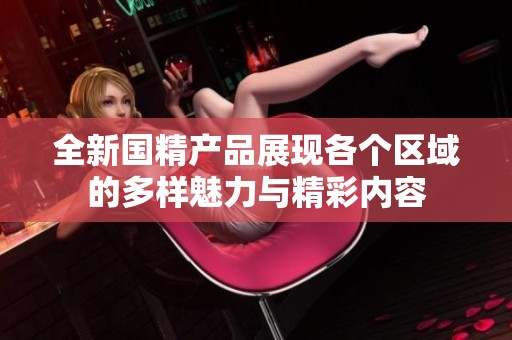 全新國精產(chǎn)品展現(xiàn)各個(gè)區(qū)域的多樣魅力與精彩內(nèi)容