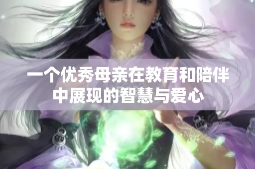 一個(gè)優(yōu)秀母親在教育和陪伴中展現(xiàn)的智慧與愛(ài)心