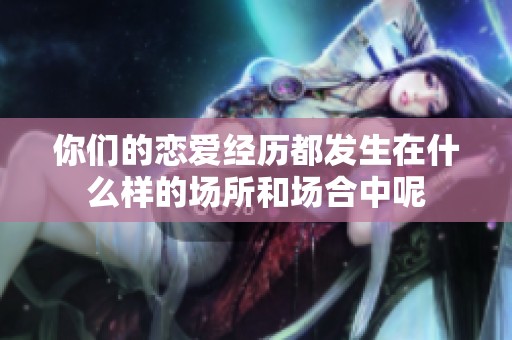 你們的戀愛(ài)經(jīng)歷都發(fā)生在什么樣的場(chǎng)所和場(chǎng)合中呢