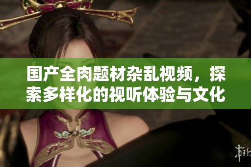 國產(chǎn)全肉題材雜亂視頻，探索多樣化的視聽體驗與文化內(nèi)涵