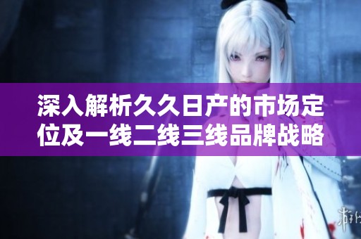 深入解析久久日產的市場定位及一線二線三線品牌戰(zhàn)略
