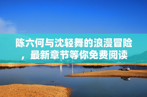 陳六何與沈輕舞的浪漫冒險(xiǎn)，最新章節(jié)等你免費(fèi)閱讀