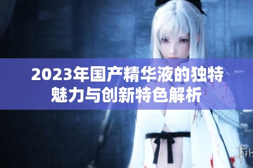 2023年國產(chǎn)精華液的獨特魅力與創(chuàng)新特色解析