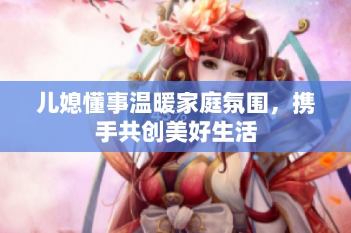兒媳懂事溫暖家庭氛圍，攜手共創(chuàng)美好生活