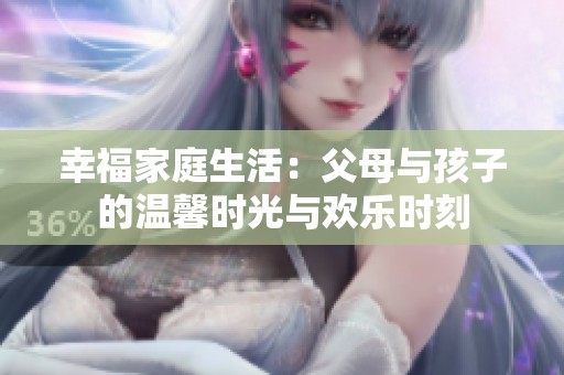 幸福家庭生活：父母與孩子的溫馨時(shí)光與歡樂(lè)時(shí)刻