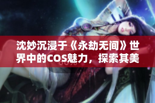 沈妙沉浸于《永劫無間》世界中的COS魅力，探索其美的秘訣