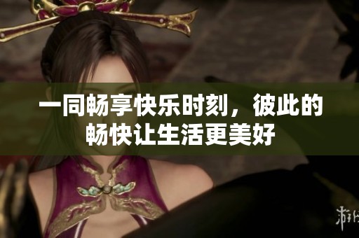 一同暢享快樂時刻，彼此的暢快讓生活更美好