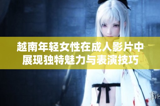 越南年輕女性在成人影片中展現(xiàn)獨(dú)特魅力與表演技巧